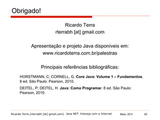 Ricardo Terra (rterrabh [at] gmail.com) Maio, 2011Java NET: Interaja com a Internet
Ricardo Terra
rterrabh [at] gmail.com
Apresentação e projeto Java disponíveis em:
www.ricardoterra.com.br/palestras
Principais referências bibliográficas:
HORSTMANN, C; CORNELL, G. Core Java: Volume 1 – Fundamentos.
8 ed. São Paulo: Pearson, 2010.
DEITEL, P; DEITEL, H. Java: Como Programar. 8 ed. São Paulo:
Pearson, 2010.
Obrigado!
40
 