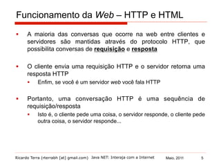 Ricardo Terra (rterrabh [at] gmail.com) Maio, 2011Java NET: Interaja com a Internet
Funcionamento da Web – HTTP e HTML
§  A maioria das conversas que ocorre na web entre clientes e
servidores são mantidas através do protocolo HTTP, que
possibilita conversas de requisição e resposta
§  O cliente envia uma requisição HTTP e o servidor retorna uma
resposta HTTP
§  Enfim, se você é um servidor web você fala HTTP
§  Portanto, uma conversação HTTP é uma sequência de
requisição/resposta
§  Isto é, o cliente pede uma coisa, o servidor responde, o cliente pede
outra coisa, o servidor responde...
5
 