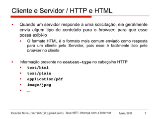 Ricardo Terra (rterrabh [at] gmail.com) Maio, 2011Java NET: Interaja com a Internet
Cliente e Servidor / HTTP e HTML
§  Quando um servidor responde a uma solicitação, ele geralmente
envia algum tipo de conteúdo para o browser, para que esse
possa exibí-lo
§  O formato HTML é o formato mais comum enviado como resposta
para um cliente pelo Servidor, pois esse é facilmente lido pelo
browser no cliente
§  Informação presente no content-type no cabeçalho HTTP
§  text/html!
§  text/plain!
§  application/pdf!
§  image/jpeg!
§  ... !
7
 