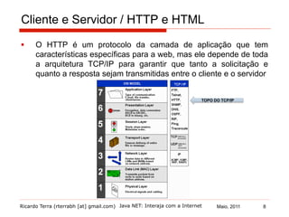Ricardo Terra (rterrabh [at] gmail.com) Maio, 2011Java NET: Interaja com a Internet
Cliente e Servidor / HTTP e HTML
§  O HTTP é um protocolo da camada de aplicação que tem
características específicas para a web, mas ele depende de toda
a arquitetura TCP/IP para garantir que tanto a solicitação e
quanto a resposta sejam transmitidas entre o cliente e o servidor
TOPO DO TCP/IP
8
 