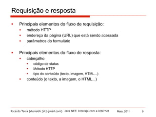 Ricardo Terra (rterrabh [at] gmail.com) Maio, 2011Java NET: Interaja com a Internet
Requisição e resposta
§  Principais elementos do fluxo de requisição:
§  método HTTP
§  endereço da página (URL) que está sendo acessada
§  parâmetros do formulário
§  Principais elementos do fluxo de resposta:
§  cabeçalho
§  código de status
§  Método HTTP
§  tipo do conteúdo (texto, imagem, HTML...)
§  conteúdo (o texto, a imagem, o HTML...)
9
 