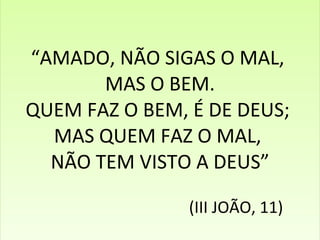 “ AMADO, NÃO SIGAS O MAL,  MAS O BEM. QUEM FAZ O BEM, É DE DEUS;  MAS QUEM FAZ O MAL,  NÃO TEM VISTO A DEUS”   (III JOÃO, 11) 