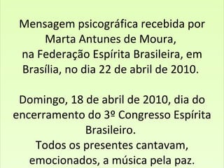     Mensagem psicográfica recebida por  Marta Antunes de Moura,  na Federação Espírita Brasileira, em Brasília, no dia 22 de abril de 2010.  Domingo, 18 de abril de 2010, dia do encerramento do 3º Congresso Espírita Brasileiro.  Todos os presentes cantavam, emocionados, a música pela paz.   