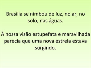 Brasília se nimbou de luz, no ar, no solo, nas águas. À nossa visão estupefata e maravilhada parecia que uma nova estrela estava surgindo.   
