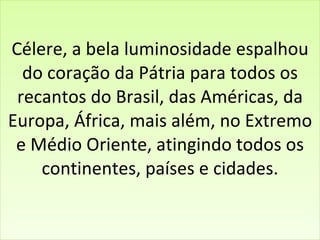 Célere, a bela luminosidade espalhou do coração da Pátria para todos os recantos do Brasil, das Américas, da Europa, África, mais além, no Extremo e Médio Oriente, atingindo todos os continentes, países e cidades. 