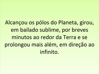 Alcançou os pólos do Planeta, girou, em bailado sublime, por breves minutos ao redor da Terra e se prolongou mais além, em direção ao infinito. 