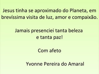Jesus tinha se aproximado do Planeta, em brevíssima visita de luz, amor e compaixão. Jamais presenciei tanta beleza  e tanta paz!   Com afeto     Yvonne Pereira do Amaral   