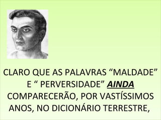 CLARO QUE AS PALAVRAS “MALDADE” E “ PERVERSIDADE”  AINDA  COMPARECERÃO, POR VASTÍSSIMOS ANOS, NO DICIONÁRIO TERRESTRE,  