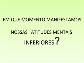 EM QUE MOMENTO MANIFESTAMOS NOSSAS  ATITUDES MENTAIS  INFERIORES ? 