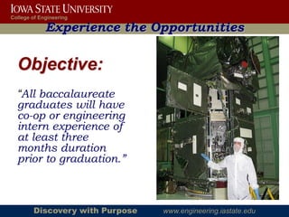 College of Engineering

             Experience the Opportunities

  Objective:
  “All baccalaureate
  graduates will have
  co-op or engineering
  intern experience of
  at least three
  months duration
  prior to graduation.”



        Discovery with Purpose   www.engineering.iastate.edu
 
