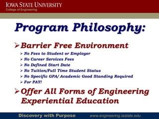 College of Engineering




     Program Philosophy:
     Barrier Free Environment
          No Fees to Student or Employer
          No Career Services Fees
          No Defined Start Date
          No Tuition/Full Time Student Status
          No Specific GPA/ Academic Good Standing Required
          For PAY!

     Offer All Forms of Engineering
      Experiential Education
        Discovery with Purpose         www.engineering.iastate.edu
 