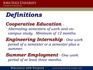 College of Engineering




  Definitions
  Cooperative Education -
     Alternating semesters of work and on-
     campus study. Minimum of 12 months.
  Engineering Internship - One work
     period of a semester or a semester plus a
     summer.
  Summer Employment - One work
     period of at least three months.

        Discovery with Purpose   www.engineering.iastate.edu
 