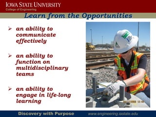 College of Engineering

             Learn from the Opportunities
  an ability to
   communicate
   effectively

  an ability to
   function on
   multidisciplinary
   teams

  an ability to
   engage in life-long
   learning

        Discovery with Purpose   www.engineering.iastate.edu
 