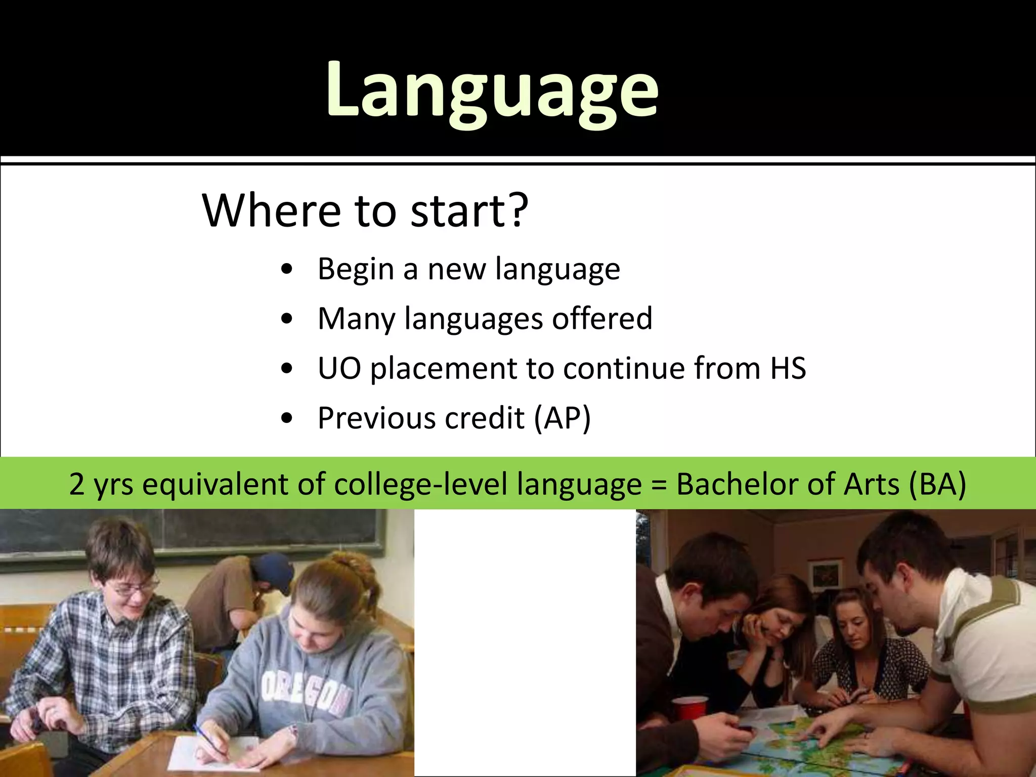 Language
         Where to start?
               •   Begin a new language
               •   Many languages offered
               •   UO placement to continue from HS
               •   Previous credit (AP)
2 yrs equivalent of college-level language = Bachelor of Arts (BA)
 