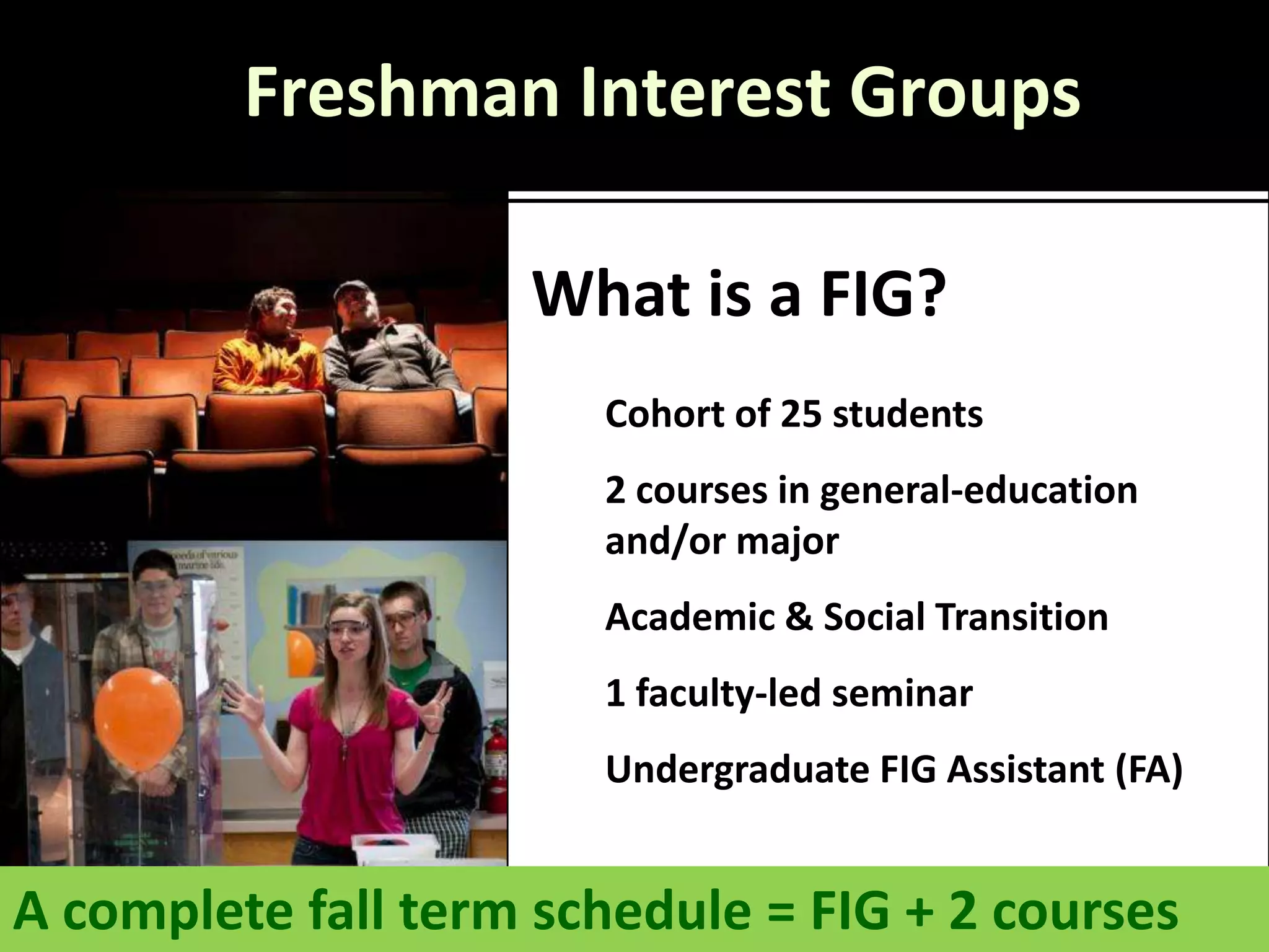 Freshman Interest Groups

                    What is a FIG?
                       Cohort of 25 students
                       2 courses in general-education
                       and/or major
                       Academic & Social Transition
                       1 faculty-led seminar
                       Undergraduate FIG Assistant (FA)


A complete fall term schedule = FIG + 2 courses
 