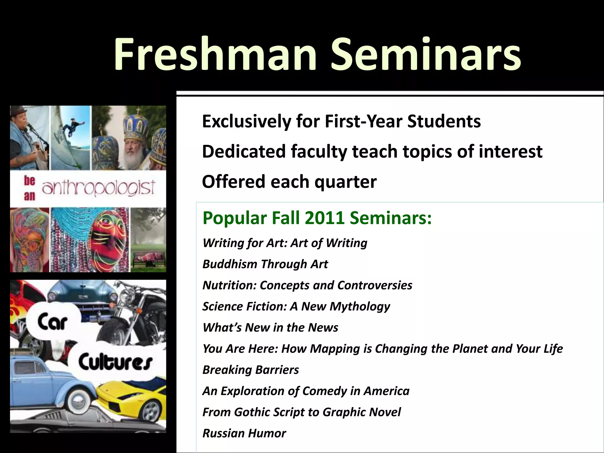 Freshman Seminars
   Exclusively for First-Year Students
   Dedicated faculty teach topics of interest
   Offered each quarter
   Popular Fall 2011 Seminars:
   Writing for Art: Art of Writing
   Buddhism Through Art
   Nutrition: Concepts and Controversies
   Science Fiction: A New Mythology
   What’s New in the News
   You Are Here: How Mapping is Changing the Planet and Your Life
   Breaking Barriers
   An Exploration of Comedy in America
   From Gothic Script to Graphic Novel
   Russian Humor
 