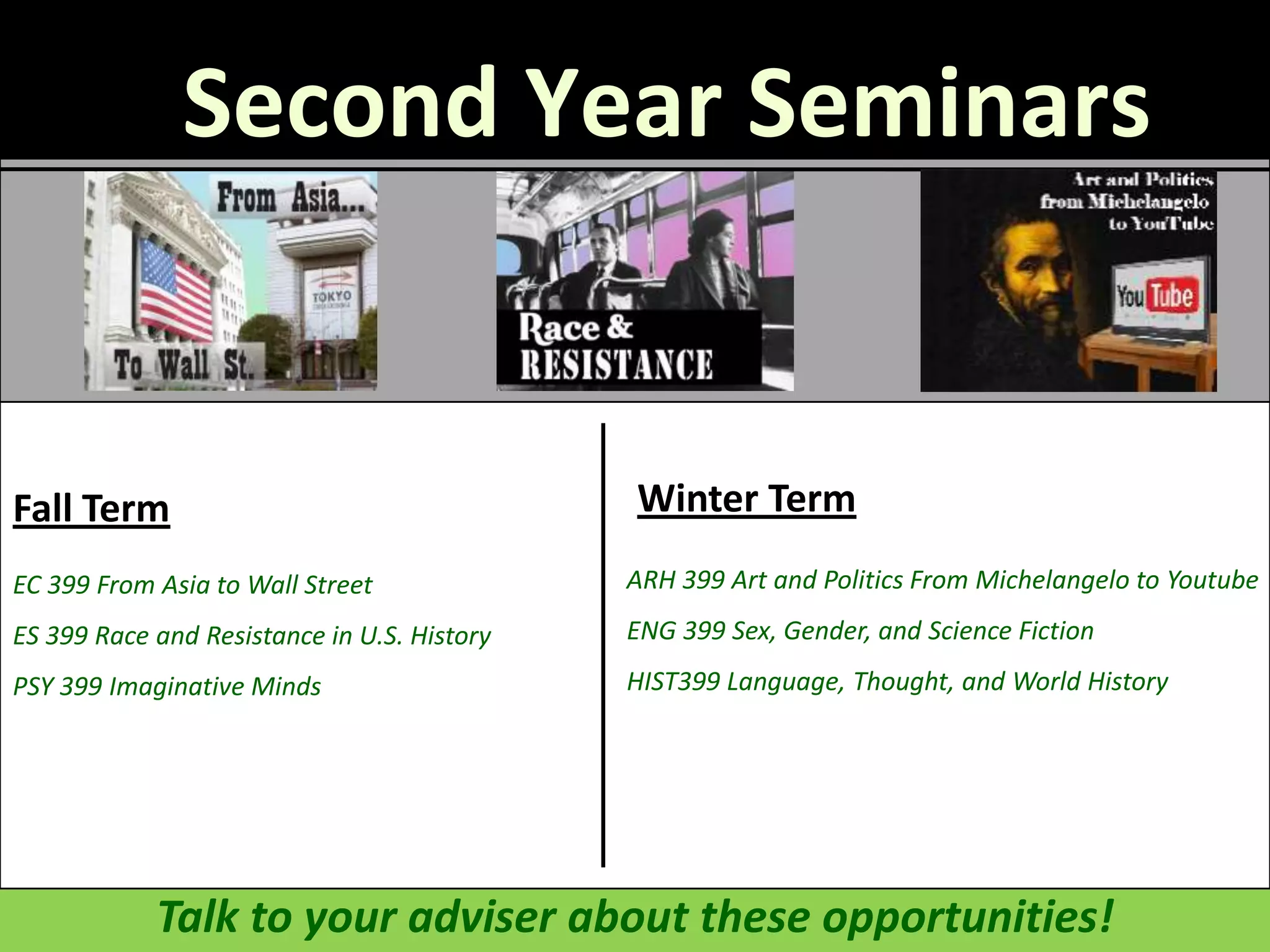 Second Year Seminars


Fall Term                                    Winter Term
EC 399 From Asia to Wall Street              ARH 399 Art and Politics From Michelangelo to Youtube
ES 399 Race and Resistance in U.S. History   ENG 399 Sex, Gender, and Science Fiction
PSY 399 Imaginative Minds                    HIST399 Language, Thought, and World History




            Talk to your adviser about these opportunities!
 