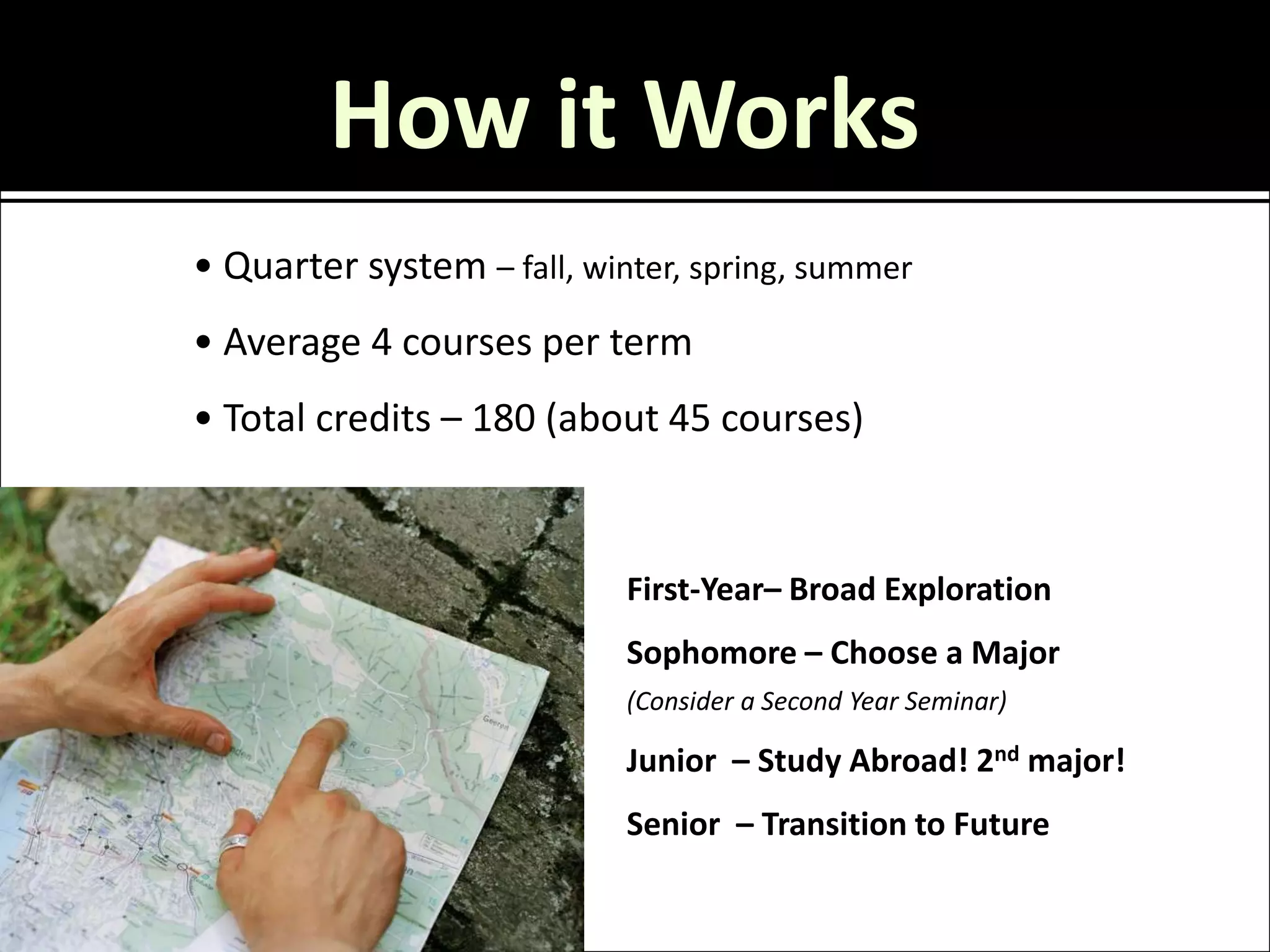 How it Works
• Quarter system – fall, winter, spring, summer
• Average 4 courses per term
• Total credits – 180 (about 45 courses)


                            First-Year– Broad Exploration
                            Sophomore – Choose a Major
                            (Consider a Second Year Seminar)

                            Junior – Study Abroad! 2nd major!
                            Senior – Transition to Future
 