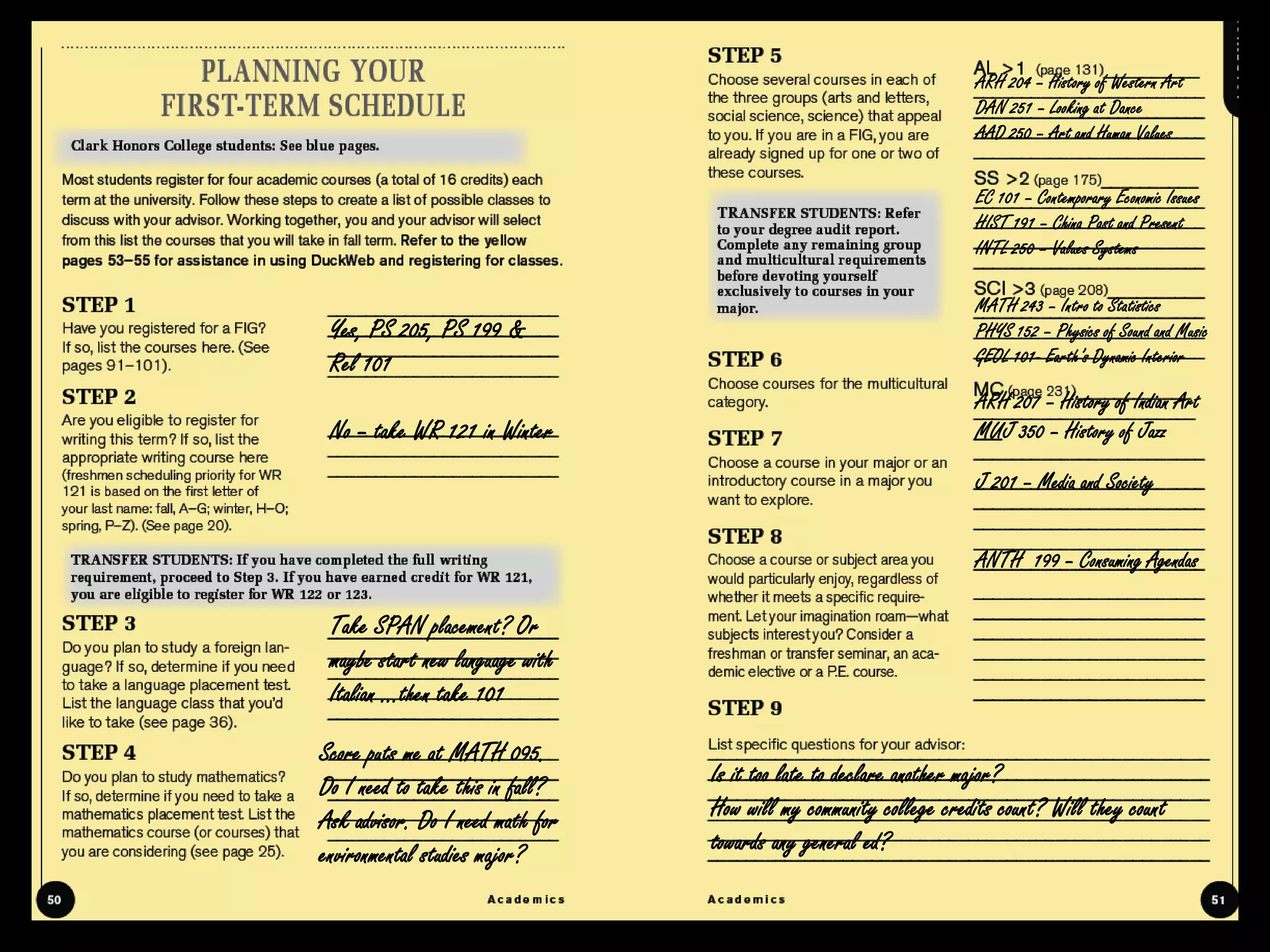 ARH 204 – History of Western Art
                                                                    DAN 251 – Looking at Dance
                                                                    AAD 250 – Art and Human Values


                                                                    EC 101 – Contemporary Economic Issues
                                                                    HIST 191 – China Past and Present
                                                                    INTL 250 – Values Systems

                                                                    MATH 243 – Intro to Statistics
 Yes, PS 205, PS 199 &                                              PHYS 152 – Physics of Sound and Music
 Rel 101                                                            GEOL 101- Earth’s Dynamic Interior

                                                                    ARH 207 – History of Indian Art
 No – take WR 121 in Winter                                         MUJ 350 – History of Jazz

                                                                    J 201 – Media and Society


                                                                    ANTH 199 – Consuming Agendas

 Take SPAN placement? Or
 maybe start new language with
 Italian …then take 101

Score puts me at MATH 095.
Do I need to take this in fall?   Is it too late to declare another major?
Ask advisor. Do I need math for   How will my community college credits count? Will they count
environmental studies major?      towards any general ed?
 