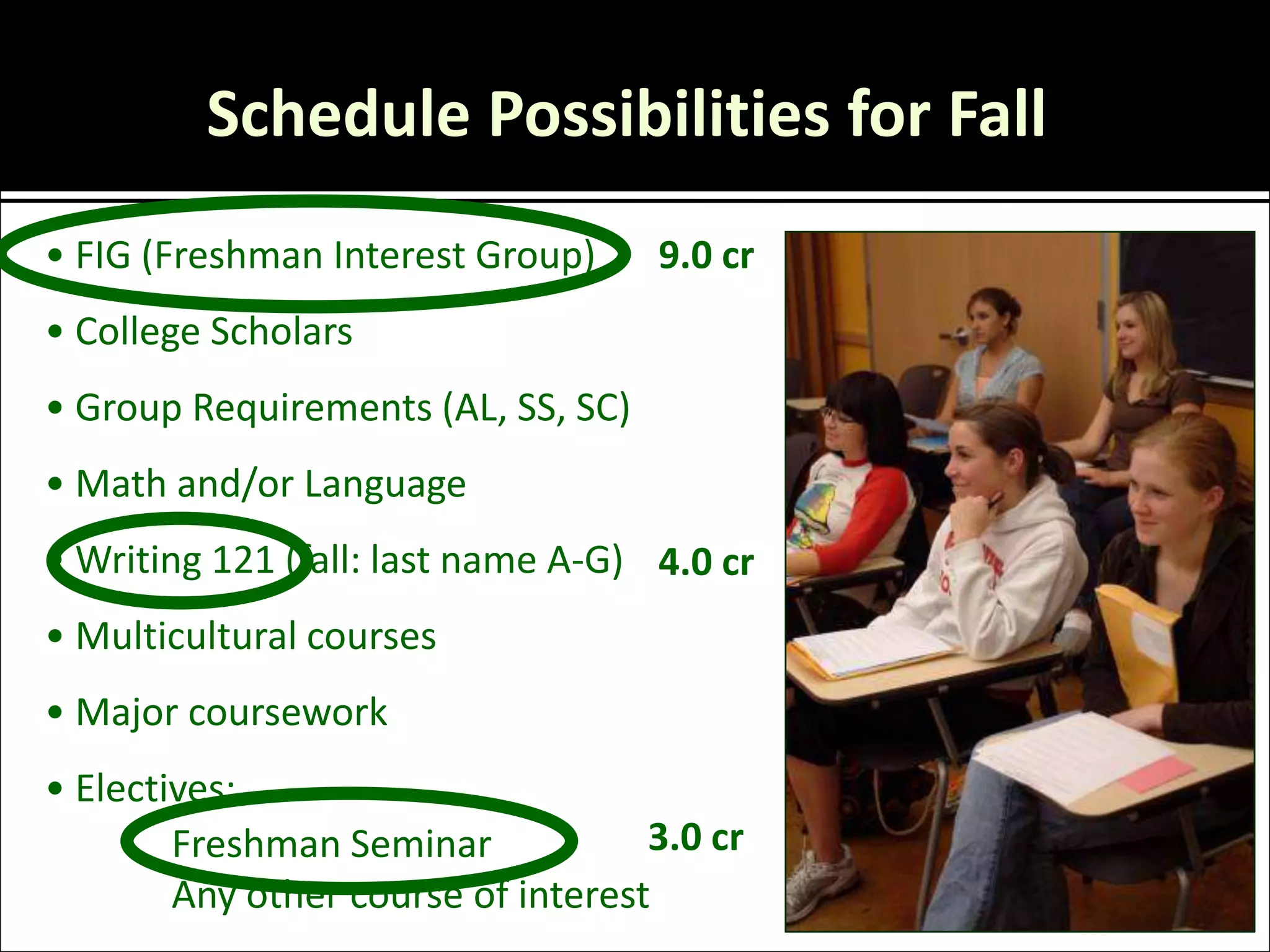 Schedule Possibilities for Fall
• FIG (Freshman Interest Group)     9.0 cr
• College Scholars
• Group Requirements (AL, SS, SC)
• Math and/or Language
• Writing 121 (fall: last name A-G) 4.0 cr
• Multicultural courses
• Major coursework
• Electives:
        Freshman Seminar            3.0 cr
        Any other course of interest
 