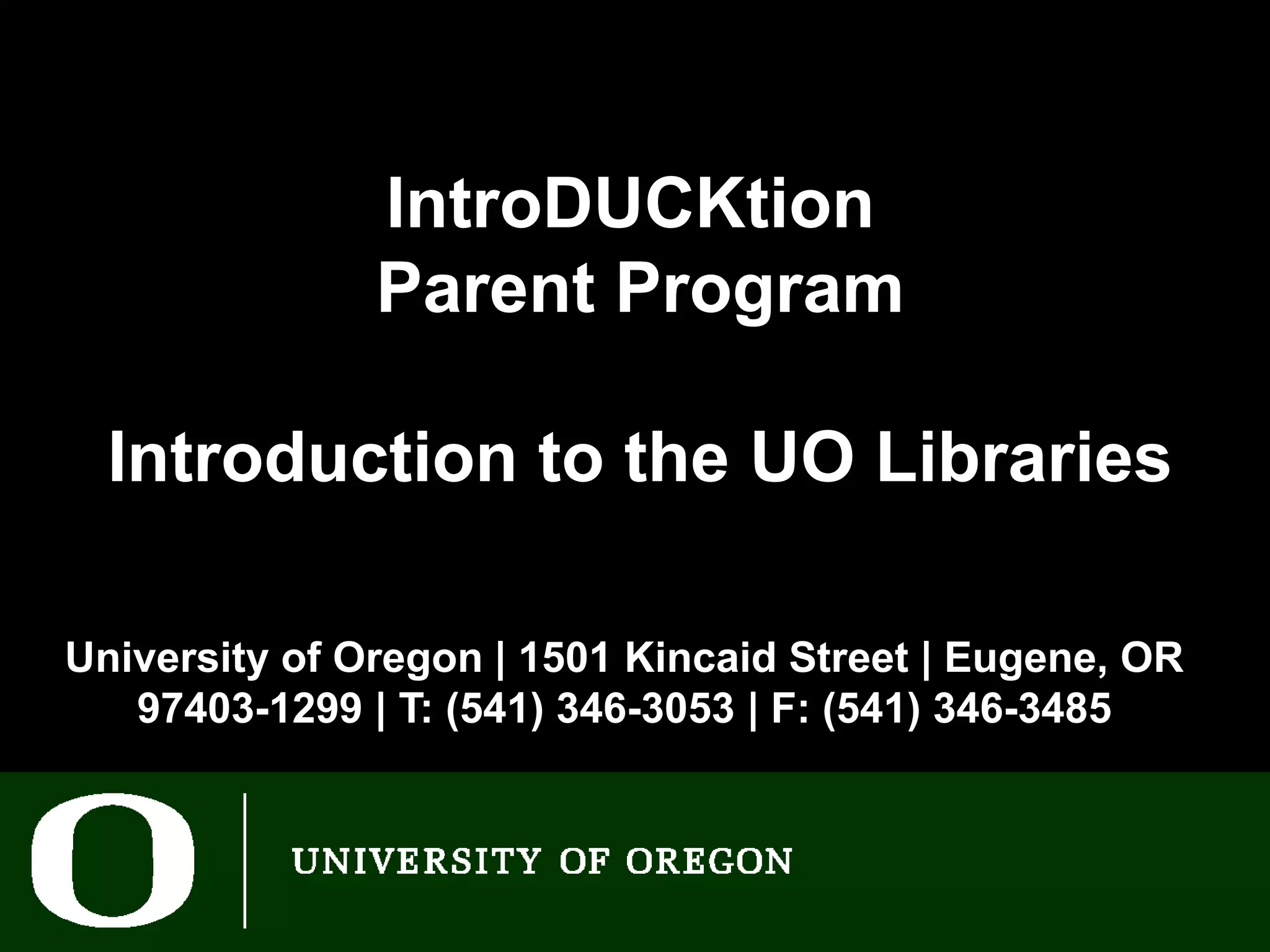 IntroDUCKtion
               Parent Program

  Introduction to the UO Libraries

University of Oregon | 1501 Kincaid Street | Eugene, OR
   97403-1299 | T: (541) 346-3053 | F: (541) 346-3485
 