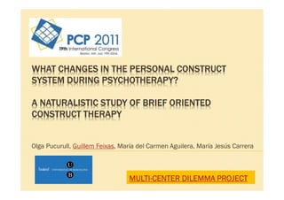 WHAT CHANGES IN THE PERSONAL CONSTRUCT
SYSTEM DURING PSYCHOTHERAPY?

A NATURALISTIC STUDY OF BRIEF ORIENTED
CONSTRUCT THERAPY


Olga Pucurull, Guillem Feixas, María del Carmen Aguilera, María Jesús Carrera



                                 MULTI-
                                 MULTI-CENTER DILEMMA PROJECT
 