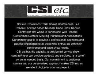 CSI etc Expositions Trade Shows Conferences is a
    Phoenix, Arizona based National Trade Show Service
      Contractor that works in partnership with Resorts,
  Conference Centers, Meeting Planners and Associations.
 Our primary goal is to provide a professional, seamless and
   positive experience to all those who entrust us with their
              conference and trade show needs.
     CSI etc has the capacity to provide full service show
contracting or can provide products and services, “a la carte”
    on an as needed basis. Our commitment to customer
  service and our personalized approach makes CSI etc an
             excellent choice for your next event.
 