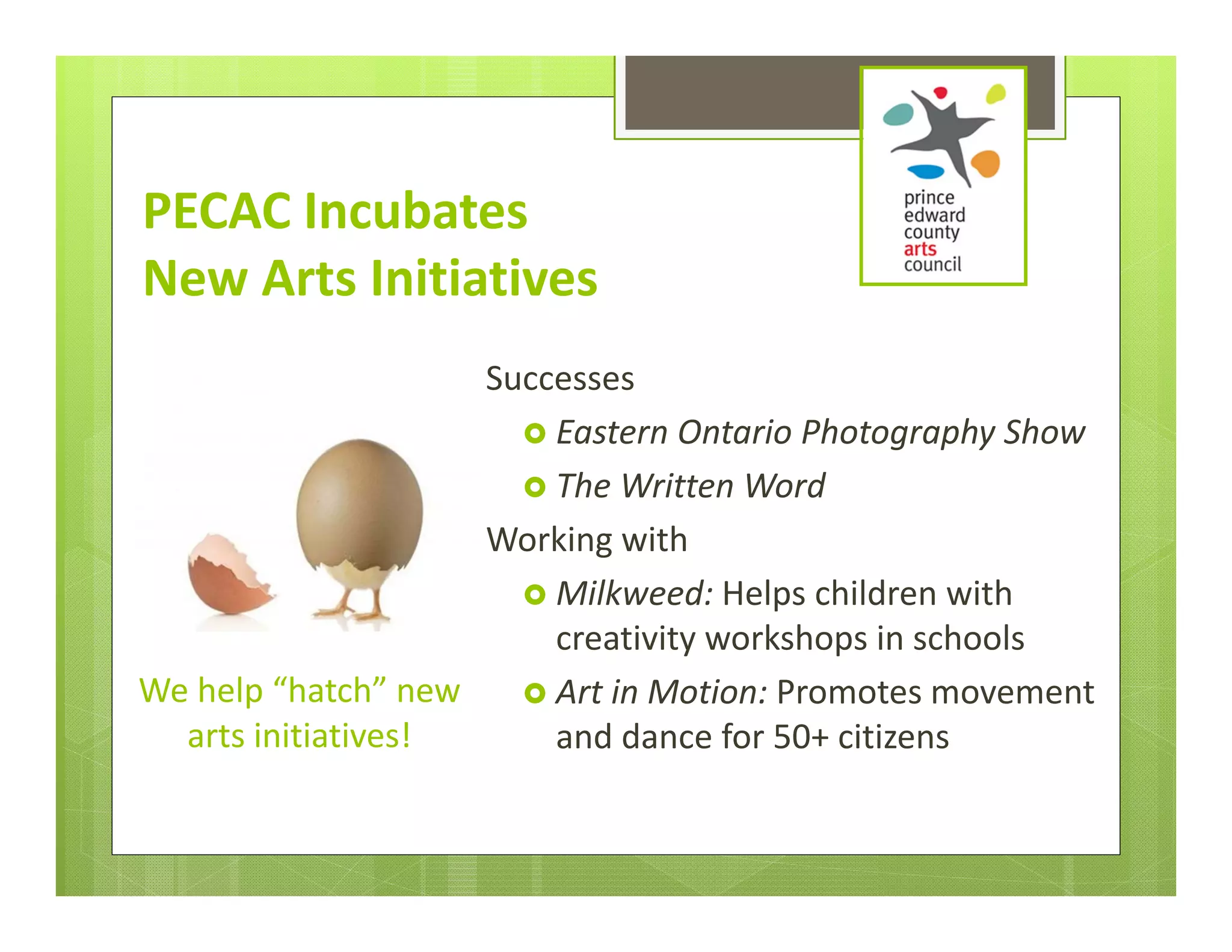 PECAC Incubates 
New Arts Initiatives
                    Successes
                       Eastern Ontario Photography Show
                       The Written Word
                    Working with
                       Milkweed: Helps children with 
                        creativity workshops in schools
We help “hatch” new   Art in Motion: Promotes movement 
  arts initiatives!     and dance for 50+ citizens
 