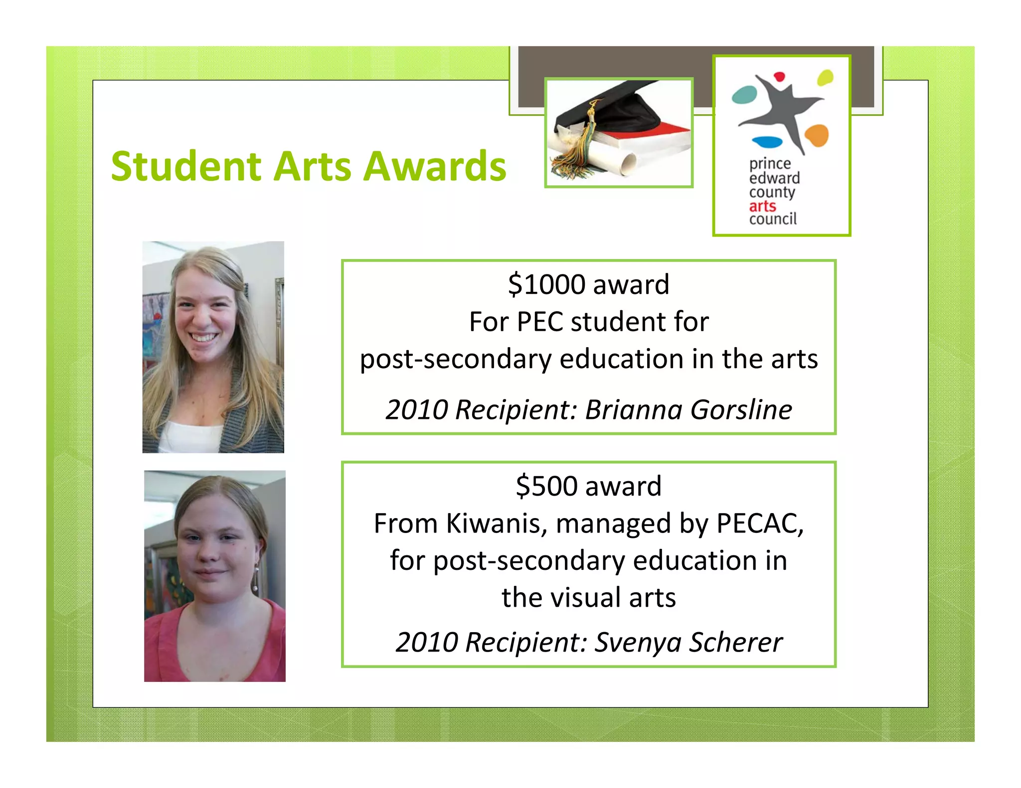 Student Arts Awards

                      $1000 award 
                   For PEC student for 
           post‐secondary education in the arts
             2010 Recipient: Brianna Gorsline

                       $500 award 
            From Kiwanis, managed by PECAC, 
             for post‐secondary education in 
                      the visual arts 
              2010 Recipient: Svenya Scherer
 