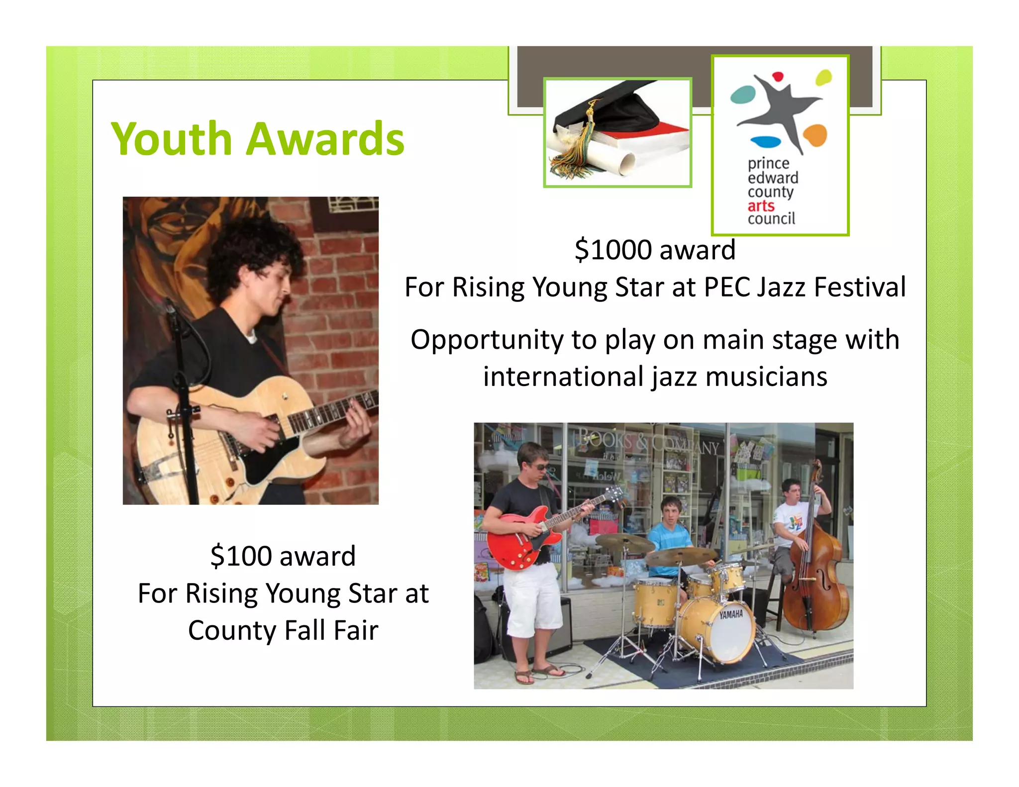 Youth Awards

                                     $1000 award 
                       For Rising Young Star at PEC Jazz Festival
                       Opportunity to play on main stage with 
                           international jazz musicians




       $100 award 
 For Rising Young Star at 
     County Fall Fair
 