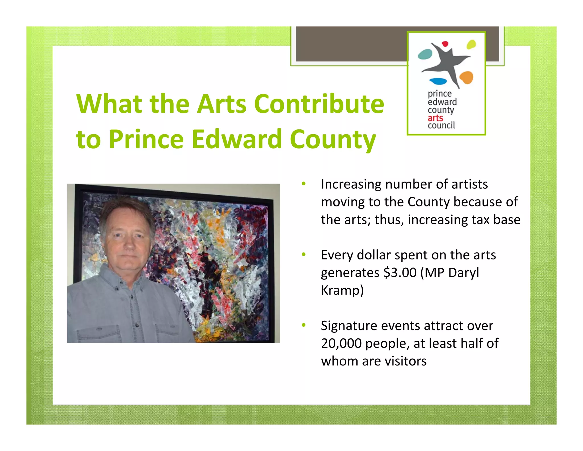 What the Arts Contribute 
to Prince Edward County
                 •   Increasing number of artists 
                     moving to the County because of 
                     the arts; thus, increasing tax base

                 •   Every dollar spent on the arts 
                     generates $3.00 (MP Daryl 
                     Kramp)

                 •   Signature events attract over 
                     20,000 people, at least half of 
                     whom are visitors 
 