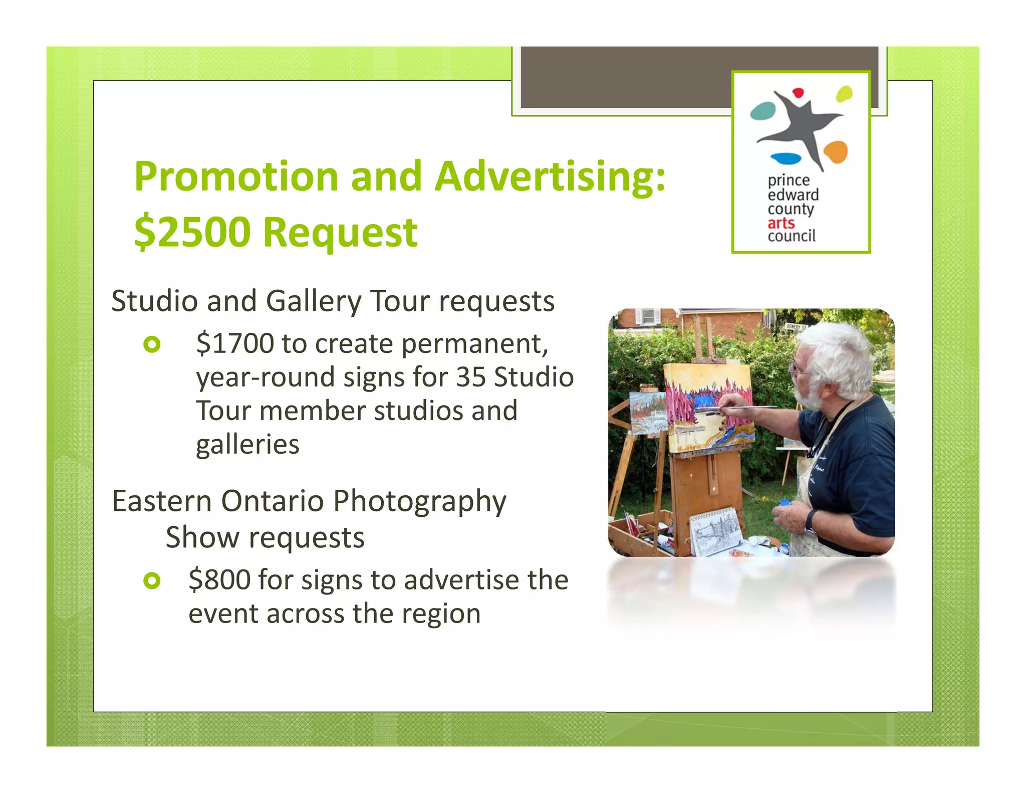 Promotion and Advertising: 
 $2500 Request
Studio and Gallery Tour requests 
     $1700 to create permanent, 
      year‐round signs for 35 Studio 
      Tour member studios and 
      galleries
Eastern Ontario Photography 
    Show requests 
     $800 for signs to advertise the 
      event across the region
 
