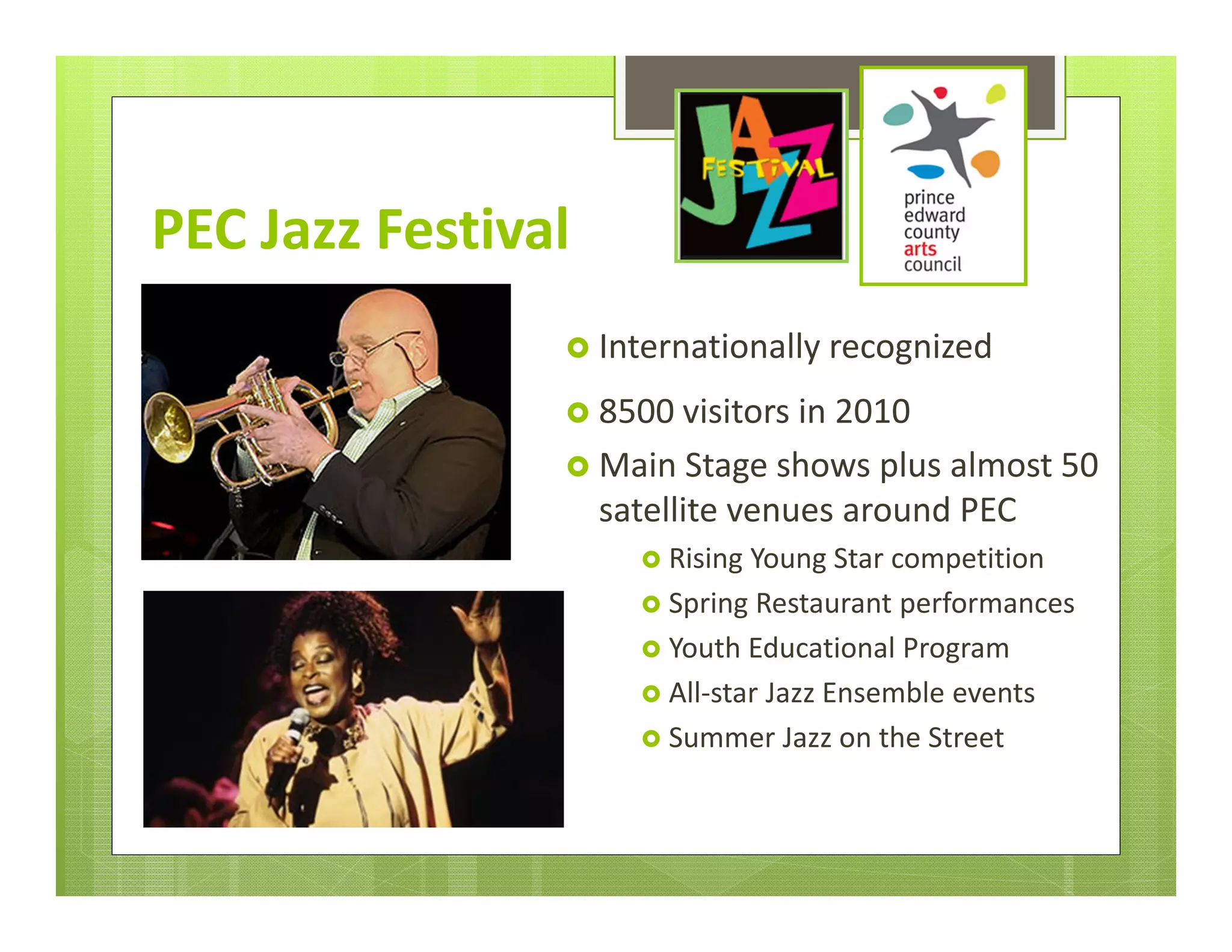 PEC Jazz Festival
                 Internationally recognized

                 8500 visitors in 2010
                 Main Stage shows plus almost 50 
                    satellite venues around PEC
                       Rising Young Star competition
                       Spring Restaurant performances
                       Youth Educational Program
                       All‐star Jazz Ensemble events
                       Summer Jazz on the Street
 