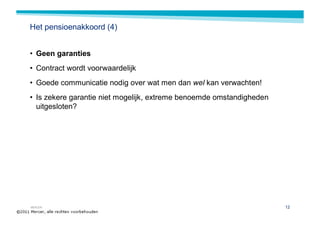 Het pensioenakkoord (4)


• Geen garanties
• Contract wordt voorwaardelijk
• Goede communicatie nodig over wat men dan wel kan verwachten!
• Is zekere garantie niet mogelijk, extreme benoemde omstandigheden
  uitgesloten?




MERCER                                                                12
 