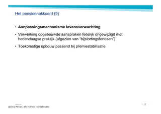 Het pensioenakkoord (9)


• Aanpassingsmechanisme levensverwachting
• Verwerking opgebouwde aanspraken feitelijk ongewijzigd met
  hedendaagse praktijk (afgezien van “bijstortingsfondsen”)
• Toekomstige opbouw passend bij premiestabilisatie




MERCER                                                         17
 
