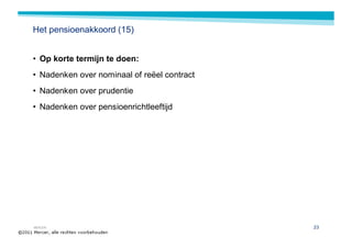 Het pensioenakkoord (15)


• Op korte termijn te doen:
• Nadenken over nominaal of reëel contract
• Nadenken over prudentie
• Nadenken over pensioenrichtleeftijd




MERCER                                       23
 