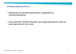 Achtergrondperspectief (3)


• Waardering van pensioenverplichtingen is gebaseerd op
  verwachtingswaarden.


• Wat is gewenst? Achteraf meevaller voor jongste generatie ten laste van
  oudere generatie of vice versa?




MERCER                                                                      4
 