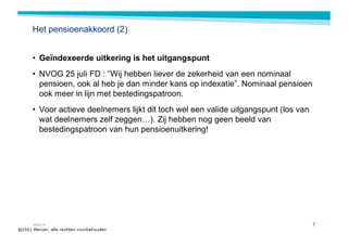 Het pensioenakkoord (2)


• Geïndexeerde uitkering is het uitgangspunt
• NVOG 25 juli FD : “Wij hebben liever de zekerheid van een nominaal
  pensioen, ook al heb je dan minder kans op indexatie”. Nominaal pensioen
  ook meer in lijn met bestedingspatroon.
• Voor actieve deelnemers lijkt dit toch wel een valide uitgangspunt (los van
  wat deelnemers zelf zeggen…). Zij hebben nog geen beeld van
  bestedingspatroon van hun pensioenuitkering!




MERCER                                                                          7
 