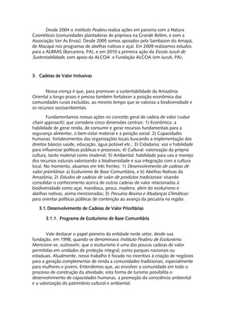 Desde 2004 o Instituto Peabiru realiza ações em parceria com a Natura
Cosméticos (comunidades plantadoras de priprioca na Grande Belém, e com a
Associação Ver As Ervas). Desde 2005 somos apoiados pela Sambazon do Amapá,
de Macapá nos programas de abelhas nativas e açaí. Em 2009 realizamos estudos
para a ALBRAS (Barcarena, PA), e em 2010 a primeira ação da Escola Juruti de
Sustentabilidade, com apoio da ALCOA e Fundação ALCOA (em Juruti, PA).


3. Cadeias de Valor Inclusivas


       Nossa crença é que, para promover a sustentabilidade da Amazônia
Oriental a longo prazo é preciso também fortalecer a posição econômica das
comunidades rurais excluídas, ao mesmo tempo que se valoriza a biodiversidade e
os recursos socioambientais.

        Fundamentamos nossas ações no conceito geral de cadeia de valor (value
chain approach), que considera cinco dimensões centrais: 1) Econômica: a
habilidade de gerar renda, de consumir e gerar recursos fundamentais para a
segurança alimentar, o bem-estar material e a posição social. 2) Capacidades
humanas: fortalecimentos das organizações locais buscando a implementação dos
direitos básicos saúde, educação, água potável etc.; 3) Cidadania: voz e habilidade
para influenciar políticas públicas e processos; 4) Cultural: valorização da própria
cultura, tanto material como imaterial; 5) Ambiental: habilidade para uso e manejo
dos recursos naturais valorizando a biodiversidade e sua integração com a cultura
local. No momento, atuamos em três frentes: 1) Desenvolvimento de cadeias de
valor prioritárias: a) Ecoturismo de Base Comunitária, e b) Abelhas Nativas da
Amazônia; 2) Estudos de cadeias de valor de produtos tradicionais: visando
consolidar o conhecimento acerca de outras cadeias de valor relacionadas à
biodiversidade como açaí, mandioca, pesca, madeira, além do ecoturismo e
abelhas nativas, acima mencionadas; 3) Pecuária Bovina e Mudanças Climáticas:
para orientar políticas públicas de contenção ao avanço da pecuária na região.

   3.1. Desenvolvimento de Cadeias de Valor Prioritárias

       3.1.1. Programa de Ecoturismo de Base Comunitária


       Vale destacar o papel pioneiro da entidade neste setor, desde sua
fundação, em 1998, quando se denominava Instituto Peabiru de Ecoturismo.
Mencione-se, outrossim, que o ecoturismo é uma das poucas cadeias de valor
permitidas em unidades de proteção integral, como parques nacionais ou
estaduais. Atualmente, nosso trabalho é focado no incentivo à criação de negócios
para a geração complementar de renda a comunidades tradicionais, especialmente
para mulheres e jovens. Entendemos que, ao envolver a comunidade em todo o
processo de construção da atividade, esta forma de turismo possibilita o
desenvolvimento de capacidades humanas, a promoção da consciência ambiental
e a valorização do patrimônio cultural e ambiental.
 