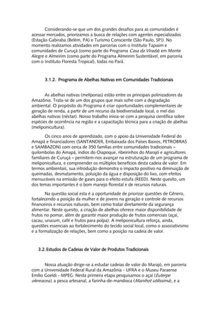 Considerando-se que um dos grandes desafios para as comunidades é
acessar mercados, priorizamos a busca de relações com agentes especializados
(Estação Gabiraba (Belém, PA) e Turismo Consciente (São Paulo, SP)). No
momento realizamos atividades em parcerias com o Instituto Tapiaim e
comunidades de Curuçá (como parte do Programa Casa da Virada) em Monte
Alegre e Almeirim (como parte do Programa Almeirim Sustentável, em parceria
com o Instituto Floresta Tropical), todas no Pará.



       3.1.2. Programa de Abelhas Nativas em Comunidades Tradicionais


       As abelhas nativas (melíponas) estão entre os principais polinizadores da
Amazônia. Trata-se de um dos grupos que mais sofre com a degradação
ambiental. O propósito do Programa é criar oportunidades complementares de
geração de renda, a partir de um recurso da biodiversidade local, o mel das
abelhas nativas (néctar). Nosso trabalho inicia-se com a pesquisa científica sobre
espécies de ocorrência na região e a capacitação técnica para a criação de abelhas
(meliponicultura).

       Os cinco anos de aprendizado, com o apoio da Universidade Federal do
Amapá e financiadores (SANTANDER, Embaixada dos Países Baixos, PETROBRAS
e SAMBAZON) com cerca de 350 famílias entre comunidades tradicionais –
quilombolas do Amapá, índios do Oiapoque, ribeirinhos do Marajó e agricultores
familiares de Curuçá – permitem-nos avançar na estruturação de um programa de
meliponicultura, e compreender os múltiplos benefícios desta cadeia de valor. Em
termos ambientais, sua introdução demonstra o impacto positivo na diminuição de
queimadas, desmatamento, poluição da água e disposição do lixo, com efeitos
mensuráveis na emissão de gases para o efeito estufa (REED). Neste quesito, um
dos temas importantes é o bom manejo florestal e de recursos naturais.

       Na questão social esta é a oportunidade de priorizar questões de Gênero,
fortalecendo a posição da mulher e de jovens na geração e controle de recursos
financeiros e recursos naturais, bem como tratar diretamente da segurança
alimentar. Neste quesito, a criação de abelhas oferece maior disponibilidade de
frutos no pomar, além de garantir maior produção de frutos comerciais (açaí,
cacau, urucum, café e frutos para polpa). A meliponicultura reforça, ainda,
questões essenciais ao fortalecimento do tecido social local, como o associativismo
e a formalização de relações, bem como a posição na cadeia de valor.



   3.2. Estudos de Cadeias de Valor de Produtos Tradicionais


       Nossa atuação dirige-se a estudar cadeias de valor do Marajó, em parceria
com a Universidade Federal Rural da Amazônia - UFRA e o Museu Paraense
Emílio Goeldi - MPEG. Nesta primeira etapa pesquisamos o açaí (Euterpe
olereacea), a pesca artesanal, a farinha-de-mandioca (Manihot utilissima), e a
 