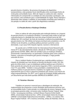 pecuária bovina e bubalina. No processo de pesquisa do diagnóstico
socioeconômico, estes produtos foram identificados entre as principais fontes de
renda pelas comunidades locais. Além de mapear as cadeias de valor, estamos
interessados em compreender as condições de vida associadas à produção e, de
que maneira, esta contribuem para a sustentabilidade da região. Nossa intenção é
aprofundar estes estudos e mobilizar as comunidades envolvidas para melhorar a
sua posição na cadeia de valor a partir dos diagnósticos realizados.



         3.3.Pecuária Bovina e Mudanças Climáticas


       Entre as cadeias de valor pesquisadas pela instituição destaca-se o impacto
da pecuária bovina e as mudanças climáticas. A principal razão reside no fato que
a pecuária bovina é a atividade que mais área ocupa no Brasil (cerca de 220
milhões ha), 25% do Brasil. Ao invés de incentivar a melhoria da produtividade da
pecuária bovina nos 150 milhões de hectares do Brasil extra-amazônico e nos 70
milhões ha da Amazônia, as políticas públicas priorizam aumentar a área
desmatada, o que causa forte impacto regional, nacional e internacional.

      De acordo com o CIFOR (Center for International Forest Research) pelo
menos 91% dos desmatamentos desde a década de 1970 são para a criação de
gado bovino (CIFOR, 2004). Além de contribuir para as mudanças climáticas,
promovendo o desmatamento e as queimadas e emitindo gases como carbono e
metano, a pecuária na Amazônia gera poucos empregos, e exige grandes
extensões de terra.

       Para o Instituto Peabiru é fundamental que a opinião pública conheça o
impacto da atividade que mais destrói as florestas do planeta e emite 18% dos
gases do efeito estufa, e que se estabeleçam políticas publicas que enfrentem o
forte aumento do consumo de carne bovina (segundo a FAO, o aumento previsto
é de 71% para 2050). Também é nossa prioridade o estabelecimento de
melhores praticas na pecuária bovina e bubalina nas regiões onde atuamos,
especialmente para os micro e pequenos produtores das várzeas e do entorno de
mega-empreendimentos. Em 2011, com o apoio da Fundação AVINA publicamos
um documento que trata desta questão (MEIRELLES & BARNEY, 2011).


          IV. Parcerias e Recursos


         Trabalhar em parceria é essencial para a abordagem da instituição. Na
implementação dos programas e outras atividades desenvolvemos parcerias com
as comunidades locais, o setor privado e as instituições de ensino e pesquisa. Entre
os principais parceiros estão: no terceiro setor (Instituto Floresta Tropical, Vitae
Civilis), nas pesquisas científicas, no Brasil (Museu Paraense Emílio Goeldi -
MPEG, Universidade Federal do Pará - UFPA, Universidade Federal do Amapá -
UNIFAP e Universidade Federal Rural da Amazônia - UFRA), e no exterior (The
Royal Tropical Institute - KIT e Erasmus University, ambas da Holanda). Entre as
 