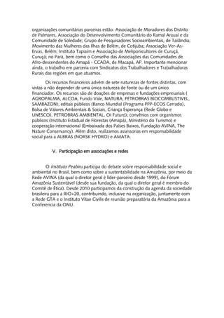 organizações comunitárias parceiras estão: Associação de Moradores dos Distrito
de Palmares, Associação do Desenvolvimento Comunitário do Ramal Arauaí e da
Comunidade de Soledade; Grupo de Pesquisadores Socioambientais, de Tailândia;
Movimento das Mulheres das Ilhas de Belém, de Cotijuba; Associação Ver-As-
Ervas, Belém; Instituto Tapiaim e Associação de Meliponicultores de Curuçá,
Curuçá; no Pará, bem como o Conselho das Associações das Comunidades de
Afro-descendentes do Amapá - CCADA, de Macapá, AP. Importante mencionar
ainda, o trabalho em parceria com Sindicatos dos Trabalhadores e Trabalhadoras
Rurais das regiões em que atuamos.

        Os recursos financeiros advém de sete naturezas de fontes distintas, com
vistas a não depender de uma única natureza de fonte ou de um único
financiador. Os recursos são de doações de empresas e fundações empresariais (
AGROPALMA, ALCOA, Fundo Vale, NATURA, PETROBRAS BIOCOMBUSTIVEL,
SAMBAZON); editais públicos (Banco Mundial (Programa PPP-ECOS Cerrado),
Bolsa de Valores Ambientais & Sociais, Criança Esperança (Rede Globo e
UNESCO), PETROBRAS AMBIENTAL, OI Futuro); convênios com organismos
públicos (Instituto Estadual de Florestas (Amapá), Ministério do Turismo) e
cooperação internacional (Embaixada dos Países Baixos, Fundação AVINA, The
Nature Conservancy). Além disto, realizamos assessorias em responsabilidade
social para a ALBRAS (NORSK HYDRO) e AMATA.


          V. Participação em associações e redes


        O Instituto Peabiru participa do debate sobre responsabilidade social e
ambiental no Brasil, bem como sobre a sustentabilidade na Amazônia, por meio da
Rede AVINA (da qual o diretor geral é líder-parceiro desde 1999), do Fórum
Amazônia Sustentável (desde sua fundação, da qual o diretor geral é membro do
Comitê de Ética). Desde 2010 participamos da construção da agenda da sociedade
brasileira para a RIO+20, contribuindo, inclusive na organização, juntamente com
a Rede GTA e o Instituto Vitae Civilis de reunião preparatória da Amazônia para a
Conferencia da ONU.
 