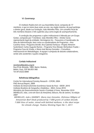VI. Governança


       O Instituto Peabiru tem em sua Assembléia Geral, composta de 17
membros, e que se reúne duas vezes ao ano, seu órgão máximo, do qual participa
o diretor geral, desde sua fundação, João Meirelles Filho. Um conselho fiscal de
três membros titulares e três suplentes atua como órgão de acompanhamento.

       A condução dos programas e ações institucionais é liderada por um Grupo
Gestor, composto por 7 membros: João Meirelles Filho – Diretor Geral,
representante legal da entidade; Hermógenes Sá – Tesoureiro e Coordenador da
Área de Administração; bem como os coordenadores de Programas – Ana
Carolina Vieira –Programa Dendê; Ana Gabriela Fontoura –Projeto Almeirim
Sustentável; Carlos Augusto Ramos – Programa Viva Marajó; Richardson Frazão –
Programa Casa da Virada; e Maria José Barney Gonzalez – Consultora
Internacional em Metodologias. A equipe é composta de dezoito colaboradores,
sendo sete assistentes e quatro estagiários.



      Contato Institucional
secretaria@peabiru.org.br
Rua Ó de Almeida, 1083, Bairro: Reduto,
Belém, Pará, CEP 66.053-360
Tel (91)3222.6000


      Referências bibliográficas
Centre for International Forestry Research - CIFOR, 2004
FAO Annual Report, 2009
Instituto do Desenvolvimeto Econômico-Social do Pará - IDESP, 2010
Instituto Brasileiro de Geografia e Estatística – IBGE, Censo 2010
Ministério do Desenvolvimento Social e Combate à Fome. November 2010
MEIRELLES, João, Livro de Ouro da Amazônia, Ediouro, Rio de Janeiro, 5a edição
2007
MEIRELLES, João e BARNEY, Maria Jose Gonzalez, Delicious 500gms of
 Amazonian Beef Steak produced by 7.000 grams of carbon dioxide,
7.000 litres of water, mixed with belched methane, is the ideal recipe
       for climate change. Peabiru Working Paper No 1, 2011
 