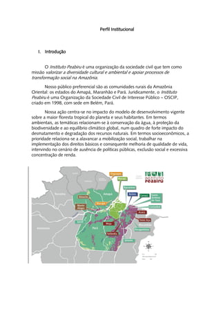 Perfil Institucional




   I. Introdução


       O Instituto Peabiru é uma organização da sociedade civil que tem como
missão valorizar a diversidade cultural e ambiental e apoiar processos de
transformação social na Amazônia.
       Nosso público preferencial são as comunidades rurais da Amazônia
Oriental: os estados do Amapá, Maranhão e Pará. Juridicamente, o Instituto
Peabiru é uma Organização da Sociedade Civil de Interesse Público – OSCIP,
criado em 1998, com sede em Belém, Pará.

        Nossa ação centra-se no impacto do modelo de desenvolvimento vigente
sobre a maior floresta tropical do planeta e seus habitantes. Em termos
ambientais, as temáticas relacionam-se à conservação da água, à proteção da
biodiversidade e ao equilíbrio climático global, num quadro de forte impacto do
desmatamento e degradação dos recursos naturais. Em termos socioeconômicos, a
prioridade relaciona-se a alavancar a mobilização social, trabalhar na
implementação dos direitos básicos e consequente melhoria de qualidade de vida,
intervindo no cenário de ausência de políticas públicas, exclusão social e excessiva
concentração de renda.
 