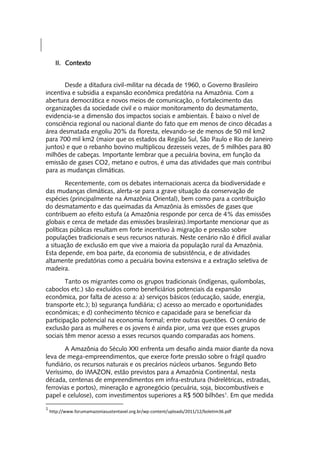II. Contexto


       Desde a ditadura civil-militar na década de 1960, o Governo Brasileiro
incentiva e subsidia a expansão econômica predatória na Amazônia. Com a
abertura democrática e novos meios de comunicação, o fortalecimento das
organizações da sociedade civil e o maior monitoramento do desmatamento,
evidencia-se a dimensão dos impactos sociais e ambientais. É baixo o nível de
consciência regional ou nacional diante do fato que em menos de cinco décadas a
área desmatada engoliu 20% da floresta, elevando-se de menos de 50 mil km2
para 700 mil km2 (maior que os estados da Região Sul, São Paulo e Rio de Janeiro
juntos) e que o rebanho bovino multiplicou dezesseis vezes, de 5 milhões para 80
milhões de cabeças. Importante lembrar que a pecuária bovina, em função da
emissão de gases CO2, metano e outros, é uma das atividades que mais contribui
para as mudanças climáticas.

        Recentemente, com os debates internacionais acerca da biodiversidade e
das mudanças climáticas, alerta-se para a grave situação da conservação de
espécies (principalmente na Amazônia Oriental), bem como para a contribuição
do desmatamento e das queimadas da Amazônia às emissões de gases que
contribuem ao efeito estufa (a Amazônia responde por cerca de 4% das emissões
globais e cerca de metade das emissões brasileiras).Importante mencionar que as
políticas públicas resultam em forte incentivo à migração e pressão sobre
populações tradicionais e seus recursos naturais. Neste cenário não é difícil avaliar
a situação de exclusão em que vive a maioria da população rural da Amazônia.
Esta depende, em boa parte, da economia de subsistência, e de atividades
altamente predatórias como a pecuária bovina extensiva e a extração seletiva de
madeira.

        Tanto os migrantes como os grupos tradicionais (indígenas, quilombolas,
caboclos etc.) são excluídos como beneficiários potenciais da expansão
econômica, por falta de acesso a: a) serviços básicos (educação, saúde, energia,
transporte etc.); b) segurança fundiária; c) acesso ao mercado e oportunidades
econômicas; e d) conhecimento técnico e capacidade para se beneficiar da
participação potencial na economia formal; entre outras questões. O cenário de
exclusão para as mulheres e os jovens é ainda pior, uma vez que esses grupos
sociais têm menor acesso a esses recursos quando comparadas aos homens.

       A Amazônia do Século XXI enfrenta um desafio ainda maior diante da nova
leva de mega-empreendimentos, que exerce forte pressão sobre o frágil quadro
fundiário, os recursos naturais e os precários núcleos urbanos. Segundo Beto
Veríssimo, do IMAZON, estão previstos para a Amazônia Continental, nesta
década, centenas de empreendimentos em infra-estrutura (hidrelétricas, estradas,
ferrovias e portos), mineração e agronegócio (pecuária, soja, biocombustíveis e
papel e celulose), com investimentos superiores a R$ 500 bilhões1. Em que medida
1
    http://www.forumamazoniasustentavel.org.br/wp-content/uploads/2011/12/boletim36.pdf
 