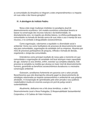 as comunidades da Amazônia se integram a estes empreendimentos e o impacto
em suas vidas e das futuras gerações?


   III. A abordagem do Instituto Peabiru


       Nossa visão exige mudanças imediatas no paradigma atual de
desenvolvimento econômico. Um modelo econômico sustentável deveria se
basear na conservação dos recursos naturais e da biodiversidade, no
desmatamento zero, no respeito aos direitos básicos, na efetiva participação das
comunidades na tomada de decisão acerca de suas vidas e uso e manejo de seus
recursos, e no combate à desigualdades socioeconômicas.

       Como organização, valorizamos a equidade e a diversidade social e
ambiental. Vemo-nos como facilitadores de processos de desenvolvimento social,
seja para comunidades, organizações da sociedade civil ou empresas. Atuamos por
meio de processos participativos de pesquisa, reflexão e tomada de decisão,
respeitando o tempo das comunidades.

       Entendemos como principal resultado de nossa ação o momento em que
comunidades e organizações da sociedade civil local alcançam maior capacidade
de agir, reclamar os seus direitos, enfim, exercitar sua completa cidadania. Este
processo se completa na medida que alcança-se maior nível de desenvolvimento
humano, garantindo-se benefícios socioeconômicos duradouros e a necessária
conservação ambiental.

       Outrossim, acreditamos fortemente em parcerias com o setor privado.
Reconhecemos que este desempenha relevante papel no desenvolvimento de
estratégias relacionadas ao impacto socioeconômico e ambiental de suas próprias
atividades. A incorporação de aprendizados pelo setor privado e seus públicos
(stakeholders) resulta em enormes avanços em prol da justiça social e
sustentabilidade.

      Atualmente, dedicamo-nos a três áreas temáticas, a saber: 1)
Desenvolvimento Local e Áreas Protegidas; 2) Responsabilidade Socioambiental
Corporativa; e 3) Cadeias de Valor Inclusivas.
 
