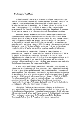 1.1. Programa Viva Marajó


       A Mesorregião do Marajó, com dezesseis municípios, no estado do Pará,
abrange um território maior que sete estados brasileiros, superior a Portugal (104
mil km2). O Marajó apresenta grande diversidade biológica em seus 48
ecossistemas. No entanto, menos de 1% é de áreas de proteção integral. A maior
parte é composta de regiões inundáveis. A região recebe as águas do Rio
Amazonas e do Rio Tocantins que, juntas, representam ¼ das águas de todos os
rios do planeta, o que a torna extremamente sensível a mudanças climáticas.

        O Marajó possui o maior conjunto de sítios arqueológicos da Amazônia
(totalmente desprotegidos), além de patrimônio imaterial entre os mais ricos e
diversos do Norte. Ao mesmo tempo, trata-se de uma das áreas mais excluídas do
Brasil, onde vive meio milhão de pessoas, com acesso precário à maioria dos
serviços públicos essenciais (mais de 90% das comunidades é alcançada apenas
em embarcações precárias e inseguras; 70% dos jovens estão atrasados na relação
idade/série escolar; 85% são analfabetos funcionais; 75% não recebem água
tratada; inexistem UTIs e há apenas 1 leito hospitalar a cada mil habitantes).

        Recentemente, o Plano Marajó, do Governo Federal avançou na
organização do Conselho de Desenvolvimento Territorial do Marajó - CODETEM,
na construção do Linhão do Marajó, no assentamento de mais de 20 mil
ribeirinhos em 2,4 milhões ha, além de dedicar alguma atenção aos 700 mil ha de
unidades de conservação de uso sustentável (equivalente a 7% do Marajó,
quando o mínimo deveria ser três vezes esta área, uma vez que a maior parte dos
ribeirinhos continuam com alta insegurança fundiária).

      É neste cenário que se insere o Programa Viva Marajó, para contribuir na
implementação e consolidação de áreas protegidas, para a melhoria da qualidade
de vida, a conservação da biodiversidade e valorização da cultura e promoção da
sustentabilidade. Estas ações visam, num primeiro momento, apoiar a candidatura
do Marajó como Reserva da Biosfera, proposta pela Secretaria de Estado de Meio
Ambiente - SEMA, perante o Programa Homem e Biosfera – MAB, da UNESCO.
Como Reserva da Biosfera, espera-se maior atenção para sua população e
ambiente, na medida que esta possui quatro funções, que se reforçam
mutuamente: Conservação; Valorização Cultural; Desenvolvimento Sustentável e
Apoio Logístico à Pesquisa Cientificas e à Educação.

       O Instituto Peabiru acredita que pode contribuir como facilitador do
processo de fortalecimento das organizações da sociedade civil local, em prol da
efetivação das políticas publicas. É chegada a hora do marajoara decidir sobre sua
vida e seu território. O Viva Marajó é uma parceria do Instituto Peabiru e o Fundo
Vale, e conta com a colaboração do Museu Paraense Emílio Goeldi, da
Universidade Federal Rural da Amazônia, entre outras organizações.
 