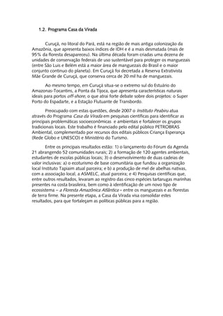 1.2. Programa Casa da Virada


       Curuçá, no litoral do Pará, está na região de mais antiga colonização da
Amazônia, que apresenta baixos índices de IDH e é a mais desmatada (mais de
95% da floresta desapareceu). Na última década foram criadas uma dezena de
unidades de conservação federais de uso sustentável para proteger os manguezais
(entre São Luis e Belém está a maior área de manguezais do Brasil e o maior
conjunto continuo do planeta). Em Curuçá foi decretada a Reserva Extrativista
Mãe Grande de Curuçá, que conserva cerca de 20 mil ha de manguezais.

        Ao mesmo tempo, em Curuçá situa-se o extremo sul do Estuário do
Amazonas-Tocantins, a Ponta da Tijoca, que apresenta características naturais
ideais para portos off-shore, o que atrai forte debate sobre dois projetos: o Super
Porto do Espadarte, e a Estação Flutuante de Transbordo.

        Preocupado com estas questões, desde 2007 o Instituto Peabiru atua
através do Programa Casa da Virada em pesquisas científicas para identificar as
principais problemáticas socioeconômicas e ambientais e fortalecer os grupos
tradicionais locais. Este trabalho é financiado pelo edital público PETROBRAS
Ambiental, complementado por recursos dos editais públicos Criança Esperança
(Rede Globo e UNESCO) e Ministério do Turismo.

        Entre os principais resultados estão: 1) o lançamento do Fórum da Agenda
21 abrangendo 52 comunidades rurais; 2) a formação de 120 agentes ambientais,
estudantes de escolas públicas locais; 3) o desenvolvimento de duas cadeias de
valor inclusivas: a) o ecoturismo de base comunitária que fundou a organização
local Instituto Tapiaim atual parceira; e b) a produção de mel de abelhas nativas,
com a associação local, a ASMELC, atual parceira; e 4) Pesquisas científicas que,
entre outros resultados, levaram ao registro das cinco espécies tartarugas marinhas
presentes na costa brasileira, bem como à identificação de um novo tipo de
ecossistema – a Floresta Amazônica Atlântica – entre os manguezais e as florestas
de terra firme. Na presente etapa, a Casa da Virada visa consolidar estes
resultados, para que fortaleçam as políticas públicas para a região.
 
