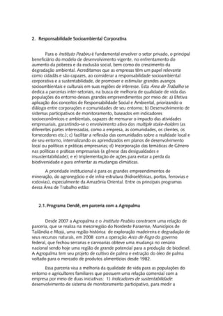 2. Responsabilidade Socioambiental Corporativa


       Para o Instituto Peabiru é fundamental envolver o setor privado, o principal
beneficiário do modelo de desenvolvimento vigente, no enfrentamento do
aumento da pobreza e da exclusão social, bem como do crescimento da
degradação ambiental. Acreditamos que as empresas têm um papel relevante
como cidadãs e são capazes, ao considerar a responsabilidade socioambiental
corporativa e a sustentabilidade, de promover e estimular grandes avanços
socioambientais e culturais em suas regiões de interesse. Esta Área de Trabalho se
dedica a parcerias inter-setoriais, na busca de melhoria de qualidade de vida das
populações do entorno desses grandes empreendimentos por meio de: a) Efetiva
aplicação dos conceitos de Responsabilidade Social e Ambiental, priorizando o
diálogo entre corporações e comunidades de seu entorno; b) Desenvolvimento de
sistemas participativos de monitoramento, baseados em indicadores
socioeconômicos e ambientais, capazes de mensurar o impacto das atividades
empresariais, garantindo-se o envolvimento ativo dos multiple stake-holders (as
diferentes partes interessadas, como a empresa, as comunidades, os clientes, os
fornecedores etc.); c) facilitar a reflexão das comunidades sobre a realidade local e
de seu entorno, internalizando os aprendizados em planos de desenvolvimento
local ou políticas e práticas empresarias; d) Incorporação das temáticas de Gênero
nas políticas e práticas empresariais (a gênese das desigualdades e
insustentabilidade); e e) Implementação de ações para evitar a perda da
biodiversidade e para enfrentar as mudanças climáticas.

      A prioridade institucional é para os grandes empreendimentos de
mineração, do agronegócio e de infra-estrutura (hidroelétricas, portos, ferrovias e
rodovias), especialmente da Amazônia Oriental. Entre os principais programas
dessa Área de Trabalho estão:



   2.1. Programa Dendê, em parceria com a Agropalma


       Desde 2007 a Agropalma e o Instituto Peabiru constroem uma relação de
parceria, que se realiza na mesorregião do Nordeste Paraense, Municípios de
Tailândia e Mojú, uma região histórica de exploração madeireira e degradação de
seus recursos naturais, em 2008 com a operação Arco de Fogo do governo
federal, que fechou serrarias e carvoarias obteve uma mudança no cenário
nacional sendo hoje uma região de grande potencial para a produção de biodiesel.
A Agropalma tem seu projeto de cultivo de palma e extração do óleo de palma
voltado para o mercado de produtos alimentícios desde 1982.

      Essa parceria visa a melhoria da qualidade de vida para as populações do
entorno e agricultores familiares que possuem uma relação comercial com a
empresa por meio de duas iniciativas: 1) Indicadores de sustentabilidade:
desenvolvimento de sistema de monitoramento participativo, para medir a
 