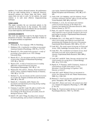problem, if we choose advanced cameras, the performance
of the eye mark tracking device is improved. However,
advanced cameras are always large and heavy, which
causes them not easy to carry. In our opinion, one good
solution is to seek more effective image-processing
technique.
CONCLUSION
This paper considers the eye movement pattern in the
situation of riding bicycle on the mountain. The results
show that the human factors do influence the eye movement
in eye mark trajectory and fixation pattern.
ACKNOWLEDGMENTS
This work was supported in part by the Japan Society for
Promotion of Science. The authors would like to thank Lu
Lv for great assistance in experiment.
REFERENCES
1. Whiteside, R., Face language. 1996: St. Petersburg.
2. Delabarre, E.B., A method for recording eye-movement.
American Journal of Psychology, 1898. 9: p. 572-574.
3. Buswell, G.T., How people look at pictures: a study of
psychology of perception in art. 1935: Chicago
University Press.
4. Butsch, R.L.C., Eye movements and the eye-hand span
in typewriting. Journal of Educational Psychology,
1932. 23: p. 104-121.
5. Weaver, H.E., A study of visual processes in reading
differently constructed musical selections.
Psychological Monographs, 1943. 55: p. 1-30.
6. Mackworth, N.H. and E.L. Thomas, Head-mounted eye-
marker camera. Journal of Optical Society of America,
1962. 52: p. 713-716.
7. Michael, F.L., Eye movements and the control of actions
in everyday life. Progress in Retinal and Eye Research,
2006. 25: p. 296-324.
8. Radach, R., A. Kennedy, and K. Rayner, Eye
movements and information processing during reading.
2004: Psychology Press.
9. Furneaux, S. and M.F. Land. The effects of skill on the
eye-hand span during musical sight-reading. in
Proceedings of the Royal Society of London, Series B:
Biological Sciences. 1999.
10. Inhoff, A.W. and J. Wang, Encoding of text, manual
movement planning, and eye-hand coordination during
copy-typing. Journal of Experimental Psychology:
Human Perception and Performance, 1992. 18: p. 437-
448.
11. Tatler, B.W., R.J. Baddeley, and I.D. Gilchrist, Visual
correlates of fixation selection: effects of scale and time.
Vision Research, 2005. 45: p. 643-659.
12. Tchalenko, J., et al., Eye movement and voluntary
control in portrait drawing, in The Mind's Eye:
Cognitive and Applied Eye Movement Research. 2003,
Elsevier Science. p. 705-727.
13. Patla, A.E. and J.N. Vickers, How far ahead do we look
when required to step on specific locations in the travel
path during locomotion. Experimental Brain Research,
2003. 148: p. 133-138.
14. Hollands, M.A., A.E. Patla, and J.N. Vickers, Look
where you're going: gaze behavior associated with
maintaining and changing the direction of locomotion.
Experimental Brain Research, 2002. 143: p. 221-231.
15. Land, M.F., The visual control of steering, in Vision and
Action. 1998, Cambridge University Press. p. 163-180.
16. Land, M.F., The coordination of rotations of eyes, head
and trunk in saccadic turns produced in natural
situation. Experimental Brain Research, 2004. 159: p.
151-160.
17. Land, M.F. and B.W. Tatler, Steering with the head: the
visual strategy of a racing driver. Current Biology,
2001. 11: p. 1215-1220.
18. Ripoll, H., P. Fleurance, and D. Caseneuve, Analysis of
visual patterns of table tennis players, in Eye
Movement: From Physiology to Cognition. 1987,
Elsevier. p. 616-617.
19. Land, M.F. and P. Mcleod, From eye movements to
action: how batsmen hit the ball. Nature Neuroscience,
2000. 3: p. 1340-1345.
20. Mcleod, P., Visual reaction time and high-speed ball
games. Perception, 1987. 16: p. 49-59.
21. Land, M.F., Motion and vision: why animals move their
eyes. Journal of Comparative Physiology A, 1999. 185:
p. 341-352.
22. Dodge, R., Visual perception during eye movement.
Psychological Review, 1900. 7: p. 454-465.
32
 